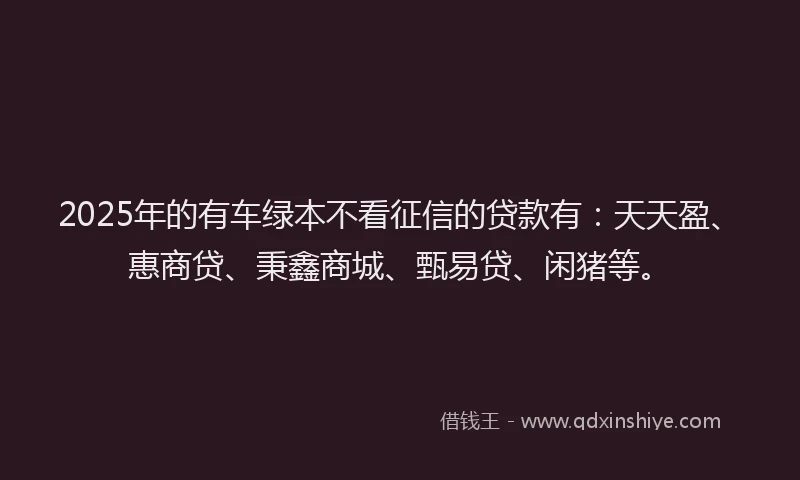 2025年的有车绿本不看征信的贷款有：天天盈、惠商贷、秉鑫商城、甄易贷、闲猪等。