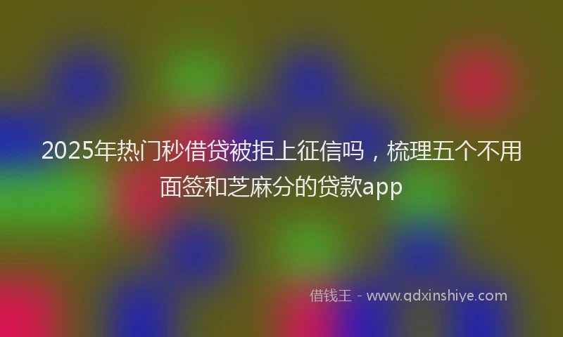 2025年热门秒借贷被拒上征信吗，梳理五个不用面签和芝麻分的贷款app