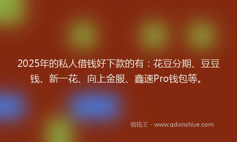 2025年的私人借钱好下款的有：花豆分期、豆豆钱、新一花、向上金服、鑫速Pro钱包等。