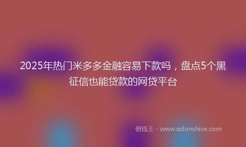 2025年热门米多多金融容易下款吗，盘点5个黑征信也能贷款的网贷平台