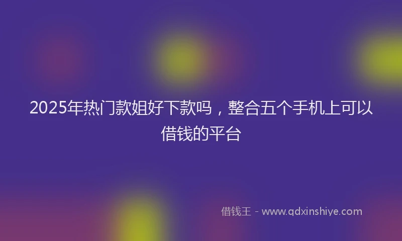 2025年热门款姐好下款吗，整合五个手机上可以借钱的平台
