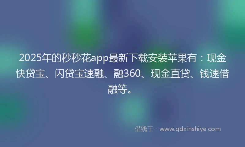 2025年的秒秒花app最新下载安装苹果有：现金快贷宝、闪贷宝速融、融360、现金直贷、钱速借融等。