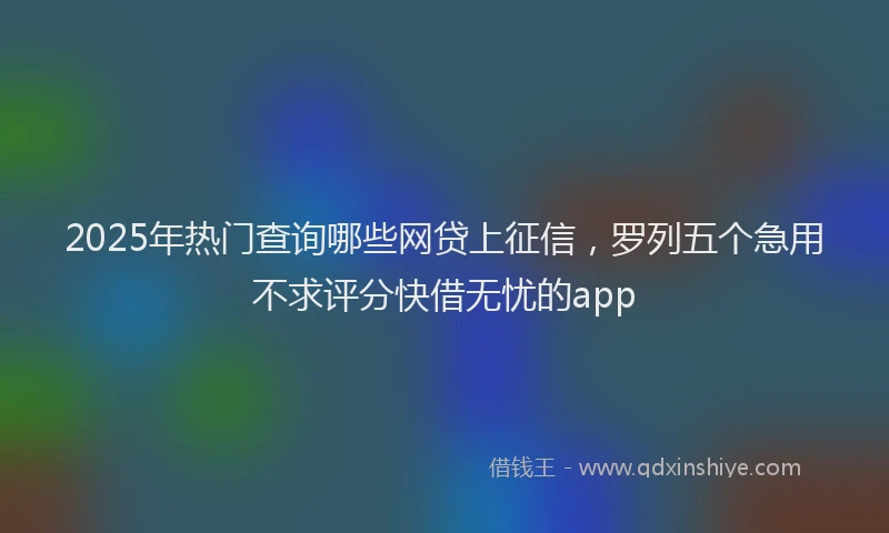 2025年热门查询哪些网贷上征信，罗列五个急用不求评分快借无忧的app