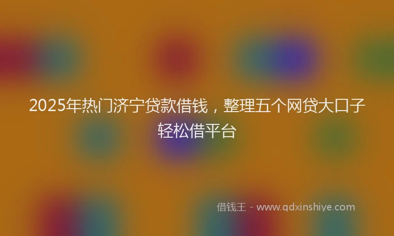 2025年热门济宁贷款借钱，整理五个网贷大口子轻松借平台