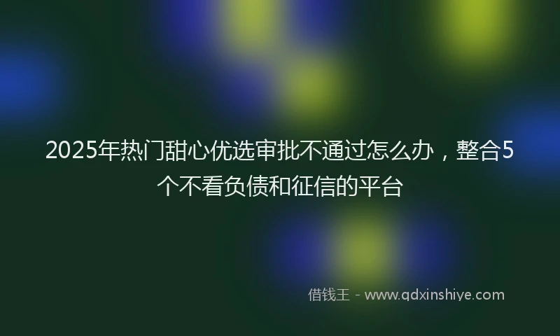 2025年热门甜心优选审批不通过怎么办，整合5个不看负债和征信的平台