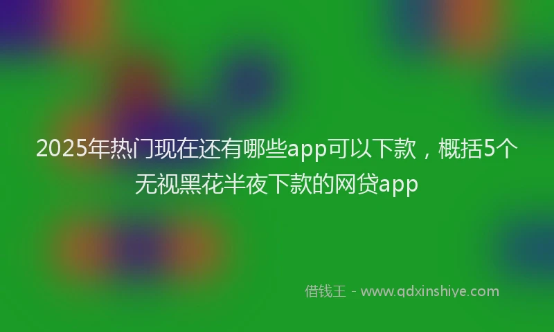 2025年热门现在还有哪些app可以下款，概括5个无视黑花半夜下款的网贷app