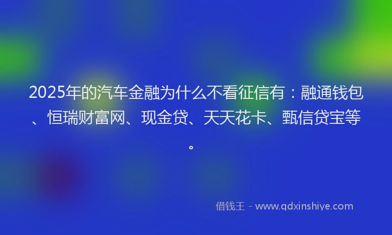 2025年的汽车金融为什么不看征信有：融通钱包、恒瑞财富网、现金贷、天天花卡、甄信贷宝等。
