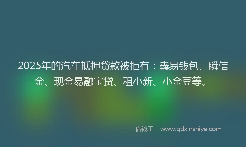 2025年的汽车抵押贷款被拒有：鑫易钱包、瞬信金、现金易融宝贷、租小新、小金豆等。