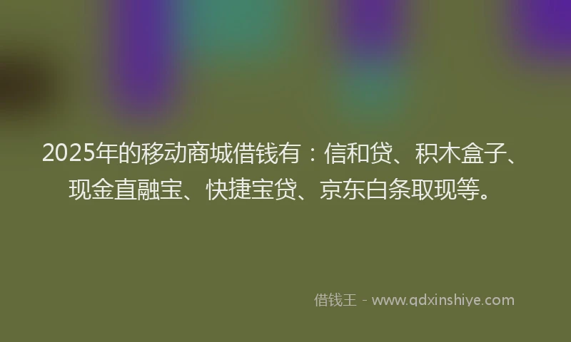 2025年的移动商城借钱有：信和贷、积木盒子、现金直融宝、快捷宝贷、京东白条取现等。