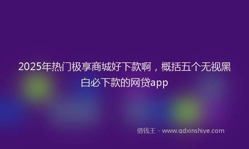 2025年热门极享商城好下款啊，概括五个无视黑白必下款的网贷app