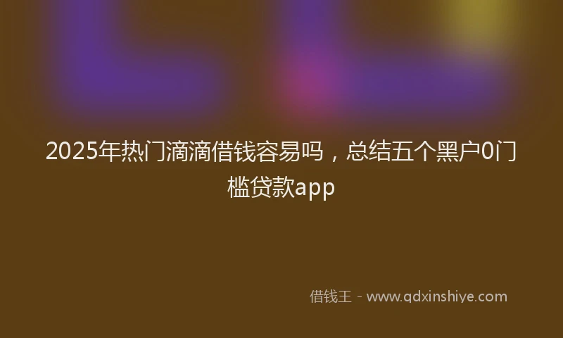 2025年热门滴滴借钱容易吗，总结五个黑户0门槛贷款app