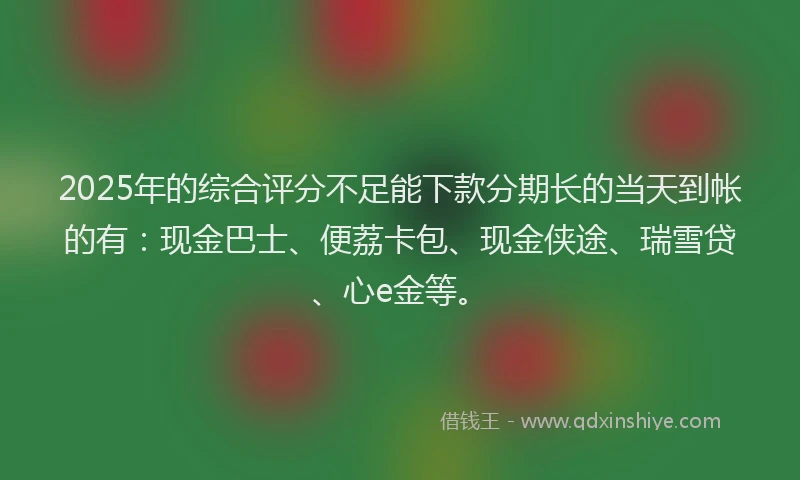 2025年的综合评分不足能下款分期长的当天到帐的有：现金巴士、便荔卡包、现金侠途、瑞雪贷、心e金等。
