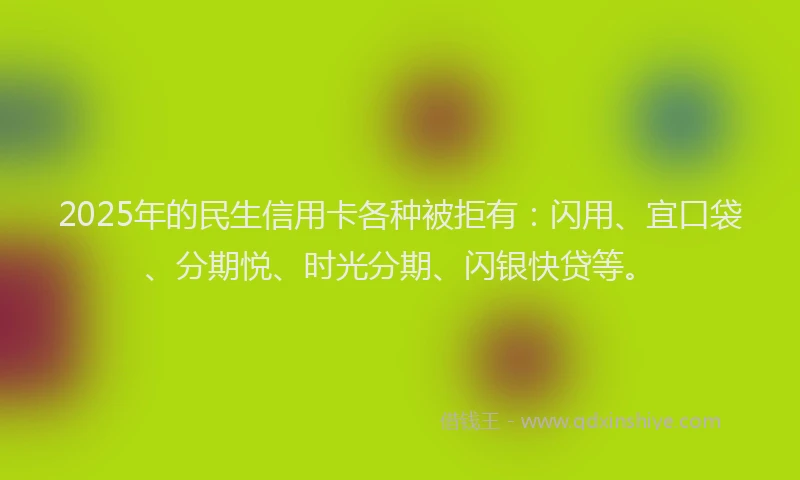 2025年的民生信用卡各种被拒有：闪用、宜口袋、分期悦、时光分期、闪银快贷等。