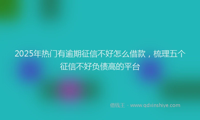 2025年热门有逾期征信不好怎么借款，梳理五个征信不好负债高的平台