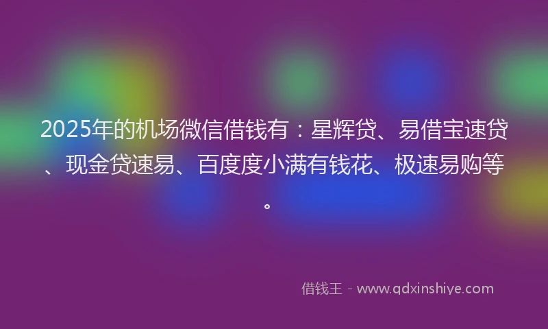 2025年的机场微信借钱有：星辉贷、易借宝速贷、现金贷速易、百度度小满有钱花、极速易购等。