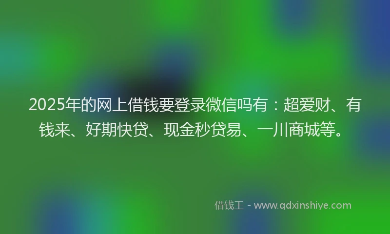 2025年的网上借钱要登录微信吗有：超爱财、有钱来、好期快贷、现金秒贷易、一川商城等。