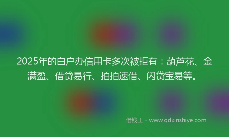 2025年的白户办信用卡多次被拒有：葫芦花、金满盈、借贷易行、拍拍速借、闪贷宝易等。