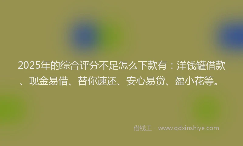 2025年的综合评分不足怎么下款有：洋钱罐借款、现金易借、替你速还、安心易贷、盈小花等。