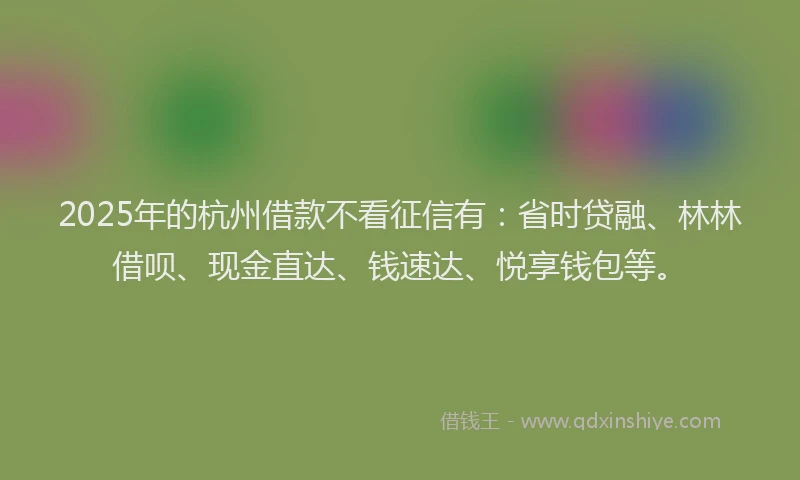 2025年的杭州借款不看征信有：省时贷融、林林借呗、现金直达、钱速达、悦享钱包等。