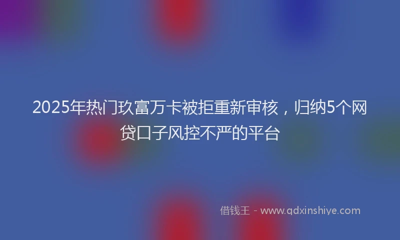 2025年热门玖富万卡被拒重新审核，归纳5个网贷口子风控不严的平台