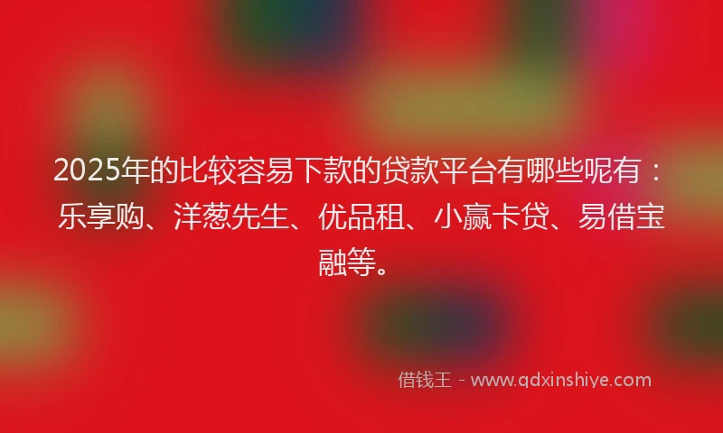 2025年的比较容易下款的贷款平台有哪些呢有：乐享购、洋葱先生、优品租、小赢卡贷、易借宝融等。