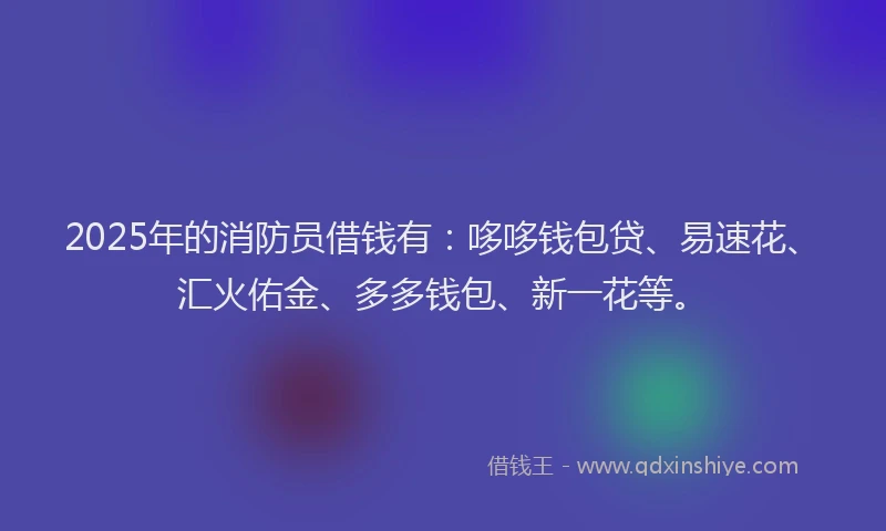 2025年的消防员借钱有：哆哆钱包贷、易速花、汇火佑金、多多钱包、新一花等。