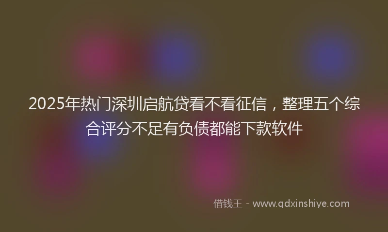 2025年热门深圳启航贷看不看征信，整理五个综合评分不足有负债都能下款软件