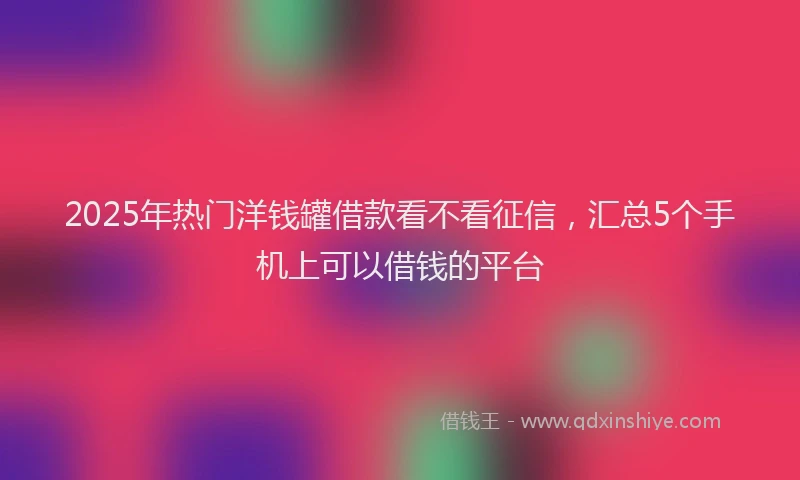 2025年热门洋钱罐借款看不看征信，汇总5个手机上可以借钱的平台