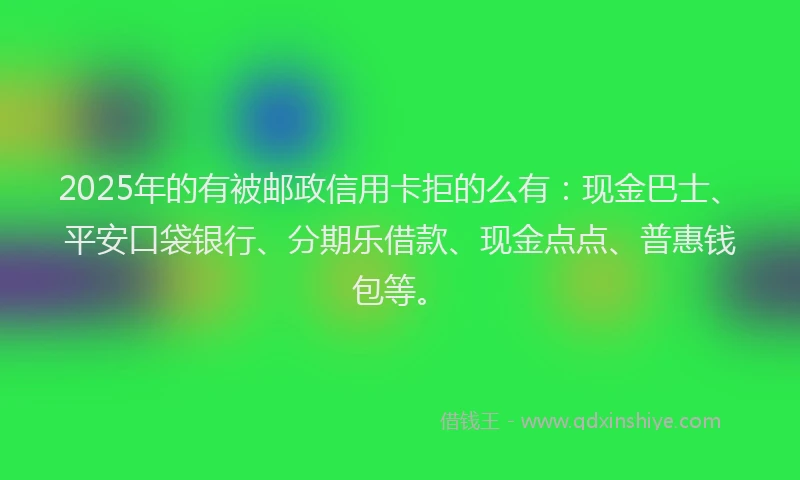 2025年的有被邮政信用卡拒的么有：现金巴士、平安口袋银行、分期乐借款、现金点点、普惠钱包等。
