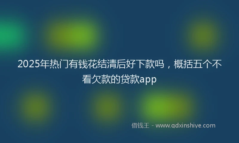 2025年热门有钱花结清后好下款吗，概括五个不看欠款的贷款app