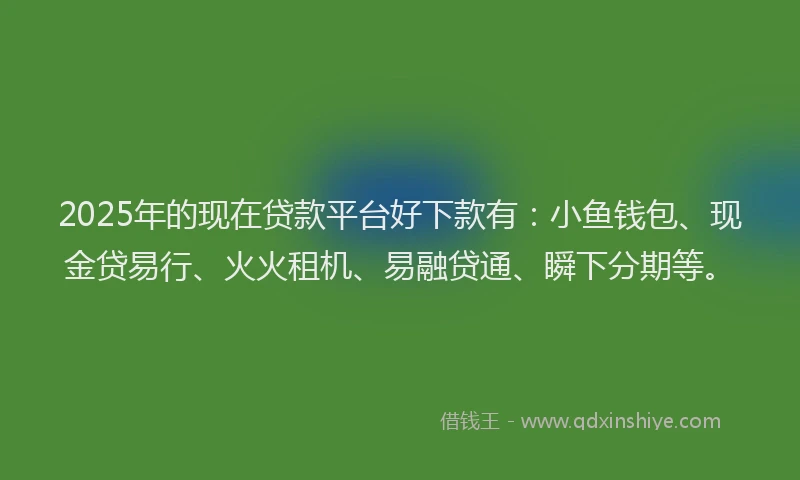 2025年的现在贷款平台好下款有：小鱼钱包、现金贷易行、火火租机、易融贷通、瞬下分期等。