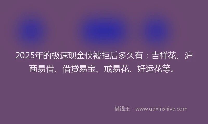 2025年的极速现金侠被拒后多久有：吉祥花、沪商易借、借贷易宝、戒易花、好运花等。
