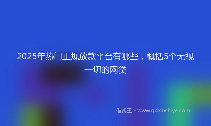 2025年热门正规放款平台有哪些，概括5个无视一切的网贷
