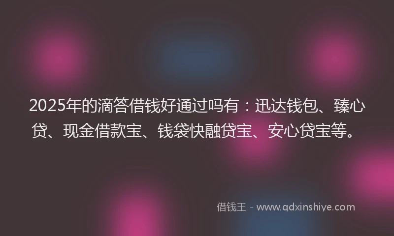 2025年的滴答借钱好通过吗有：迅达钱包、臻心贷、现金借款宝、钱袋快融贷宝、安心贷宝等。