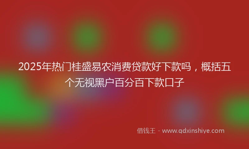 2025年热门桂盛易农消费贷款好下款吗，概括五个无视黑户百分百下款口子