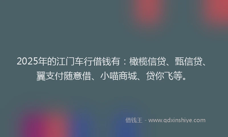 2025年的江门车行借钱有：橄榄信贷、甄信贷、翼支付随意借、小喵商城、贷你飞等。