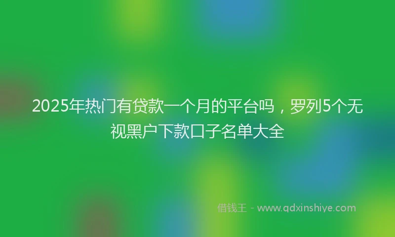 2025年热门有贷款一个月的平台吗，罗列5个无视黑户下款口子名单大全