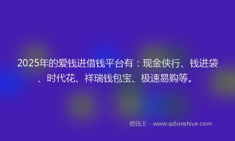 2025年的爱钱进借钱平台有：现金侠行、钱进袋、时代花、祥瑞钱包宝、极速易购等。