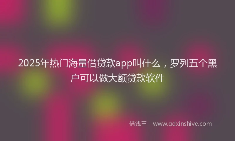2025年热门海量借贷款app叫什么，罗列五个黑户可以做大额贷款软件