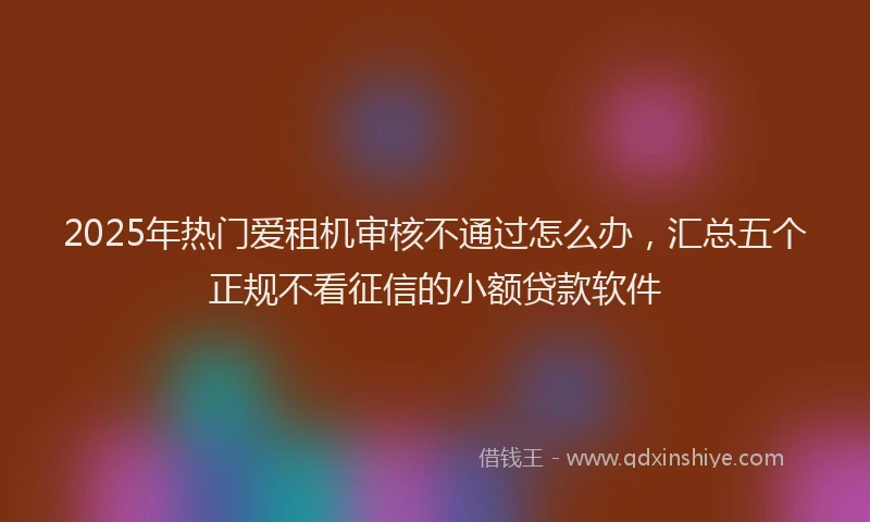 2025年热门爱租机审核不通过怎么办，汇总五个正规不看征信的小额贷款软件