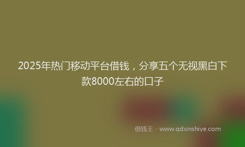 2025年热门移动平台借钱，分享五个无视黑白下款8000左右的口子