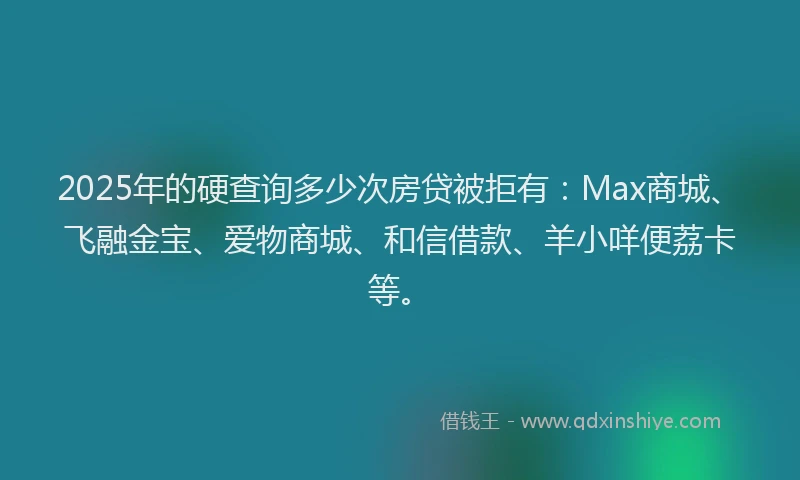 2025年的硬查询多少次房贷被拒有：Max商城、飞融金宝、爱物商城、和信借款、羊小咩便荔卡等。
