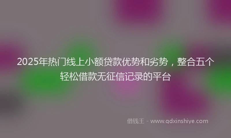 2025年热门线上小额贷款优势和劣势，整合五个轻松借款无征信记录的平台