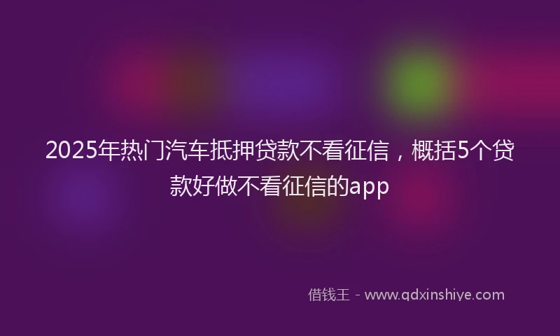 2025年热门汽车抵押贷款不看征信，概括5个贷款好做不看征信的app