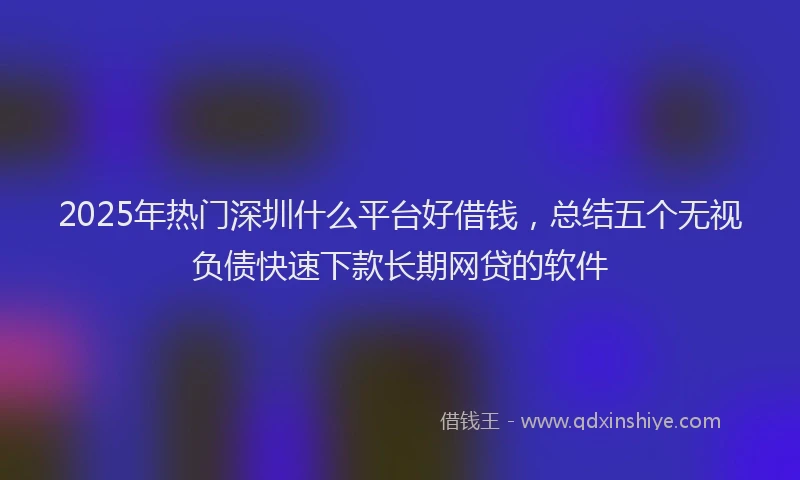 2025年热门深圳什么平台好借钱，总结五个无视负债快速下款长期网贷的软件