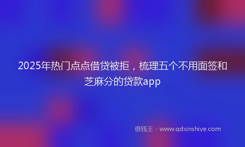 2025年热门点点借贷被拒，梳理五个不用面签和芝麻分的贷款app