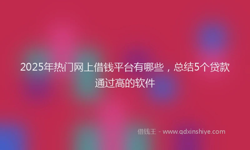 2025年热门网上借钱平台有哪些，总结5个贷款通过高的软件