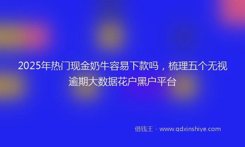 2025年热门现金奶牛容易下款吗，梳理五个无视逾期大数据花户黑户平台