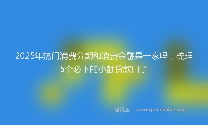 2025年热门消费分期和消费金融是一家吗，梳理5个必下的小额贷款口子