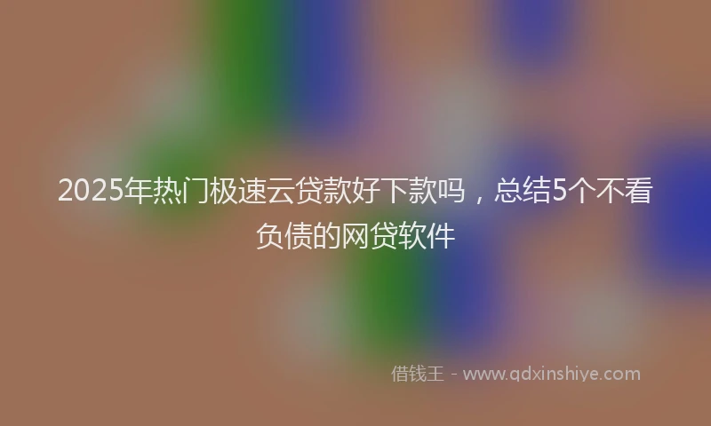 2025年热门极速云贷款好下款吗，总结5个不看负债的网贷软件